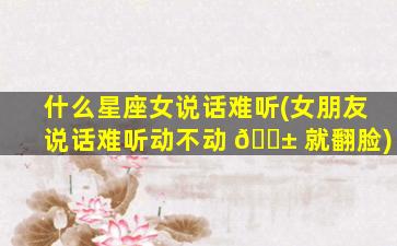 什么星座女说话难听(女朋友说话难听动不动 🐱 就翻脸)